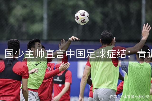 国少主帅直言中国足球症结：青训体系短板成天赋转化最大障碍