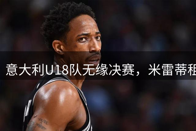 意大利U18队无缘决赛，米雷蒂租借土超开启新征程