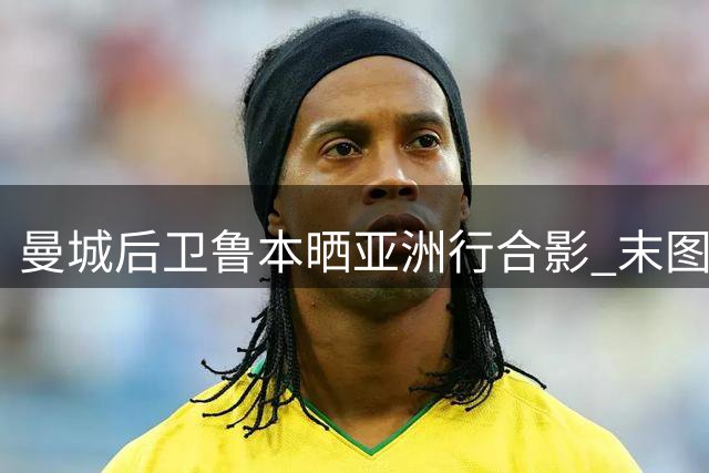 曼城后卫鲁本晒亚洲行合影 末图暗藏争议手势