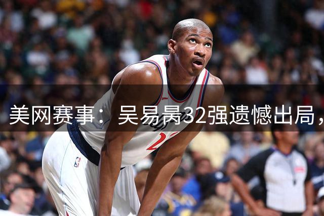 美网赛事：吴易昺32强遗憾出局，中国女双携手晋级